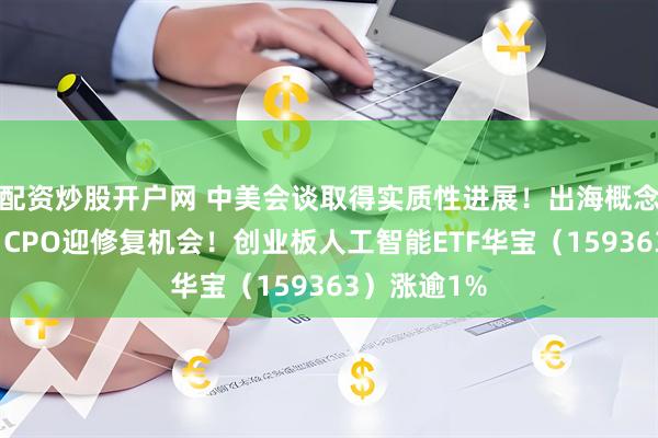 配资炒股开户网 中美会谈取得实质性进展！出海概念应声走强，CPO迎修复机会！创业板人工智能ETF华宝（159363）涨逾1%