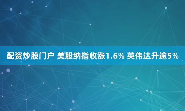 配资炒股门户 美股纳指收涨1.6% 英伟达升逾5%