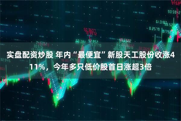 实盘配资炒股 年内“最便宜”新股天工股份收涨411%，今年多只低价股首日涨超3倍