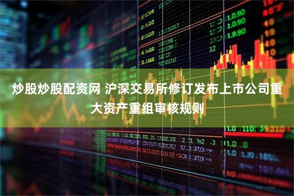 炒股炒股配资网 沪深交易所修订发布上市公司重大资产重组审核规则