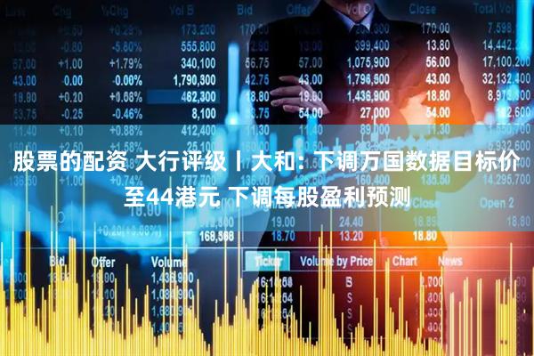 股票的配资 大行评级丨大和: 下调万国数据目标价至44港元 下调每股盈利预测