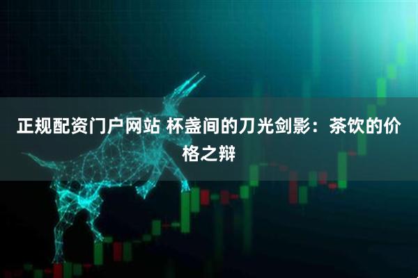 正规配资门户网站 杯盏间的刀光剑影：茶饮的价格之辩