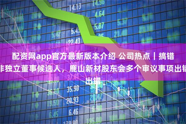 配资网app官方最新版本介绍 公司热点｜搞错非独立董事候选人，鹿山新材股东会多个审议事项出错