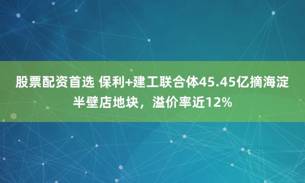 股票配资首选 保利+建工联合体45.45亿摘海淀半壁店地块，溢价率近12%