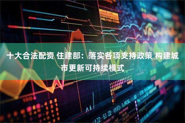十大合法配资 住建部：落实各项支持政策 构建城市更新可持续模式