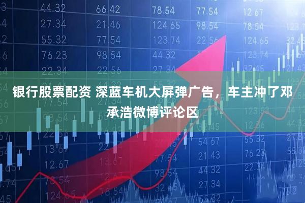 银行股票配资 深蓝车机大屏弹广告，车主冲了邓承浩微博评论区