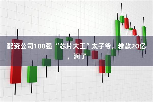 配资公司100强 “芯片大王”太子爷，卷款20亿，润了