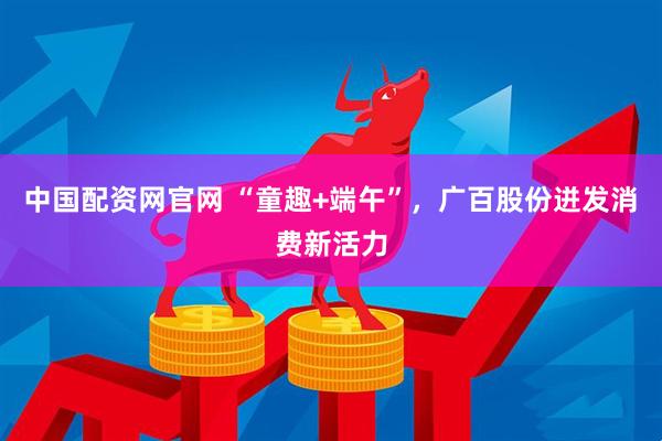 中国配资网官网 “童趣+端午”，广百股份迸发消费新活力