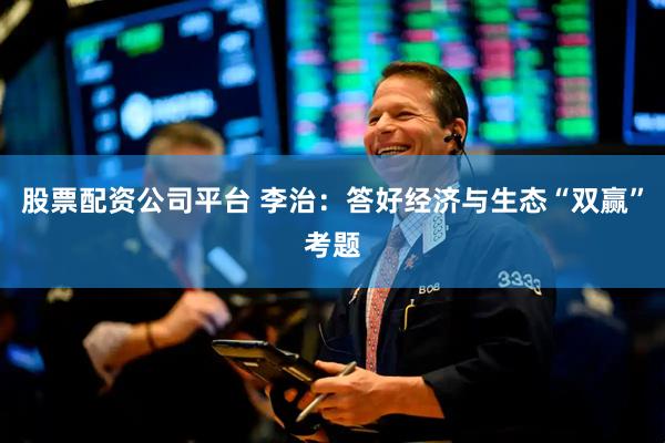 股票配资公司平台 李治：答好经济与生态“双赢”考题