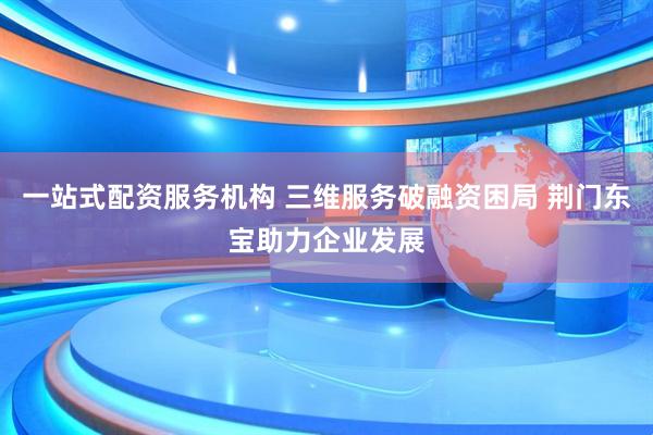 一站式配资服务机构 三维服务破融资困局 荆门东宝助力企业发展