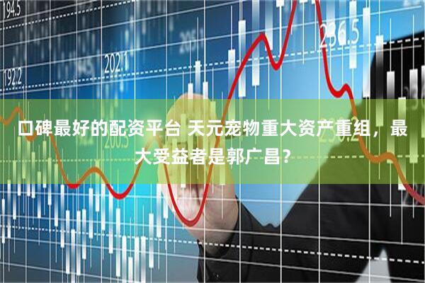 口碑最好的配资平台 天元宠物重大资产重组，最大受益者是郭广昌？