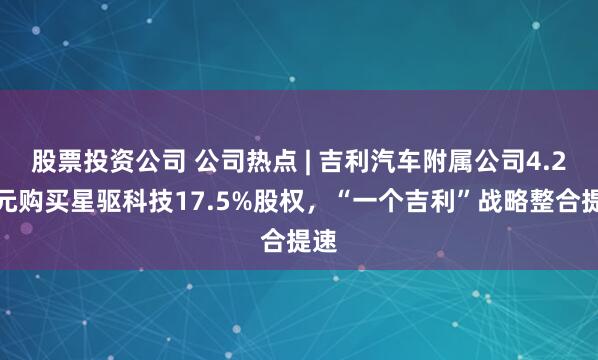 股票投资公司 公司热点 | 吉利汽车附属公司4.2亿元购买星驱科技17.5%股权，“一个吉利”战略整合提速