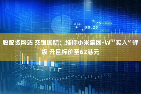 股配资网站 交银国际：维持小米集团-W“买入”评级 升目标价至62港元