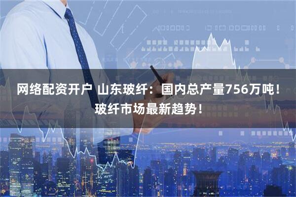 网络配资开户 山东玻纤：国内总产量756万吨！玻纤市场最新趋势！