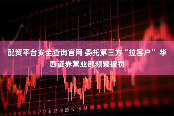 配资平台安全查询官网 委托第三方“拉客户” 华西证券营业部频繁被罚