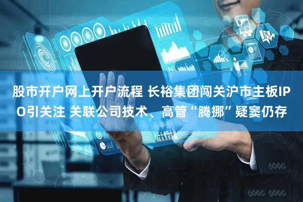 股市开户网上开户流程 长裕集团闯关沪市主板IPO引关注 关联公司技术、高管“腾挪”疑窦仍存