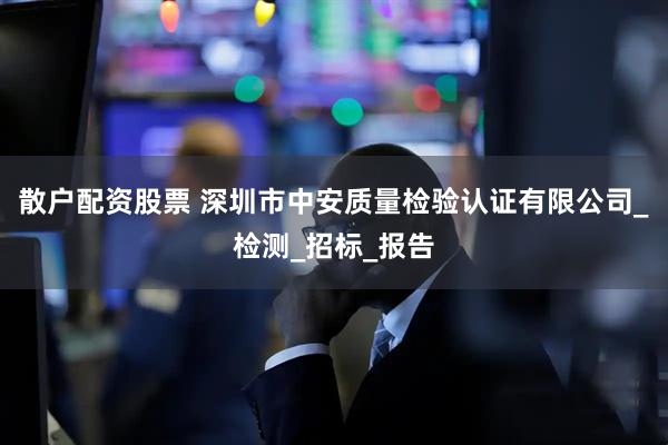 散户配资股票 深圳市中安质量检验认证有限公司_检测_招标_报告