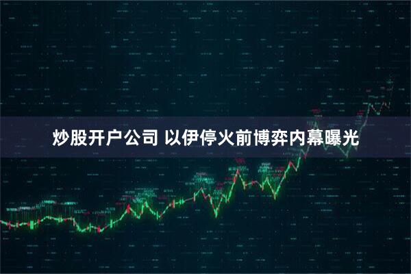 炒股开户公司 以伊停火前博弈内幕曝光