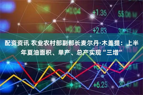 配资资讯 农业农村部副部长麦尔丹·木盖提：上半年夏油面积、单产、总产实现“三增”