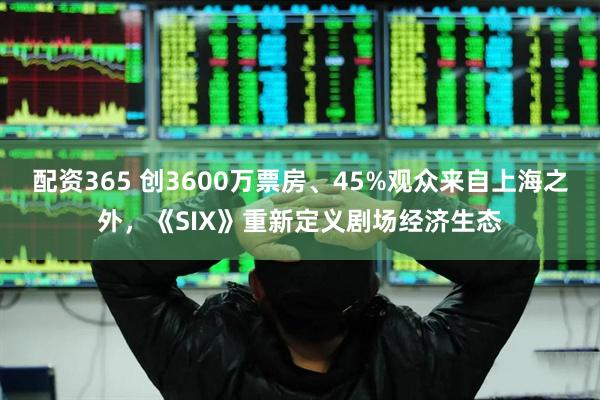 配资365 创3600万票房、45%观众来自上海之外，《SIX》重新定义剧场经济生态