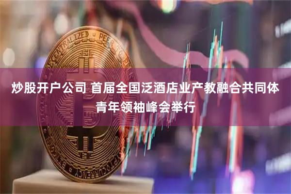 炒股开户公司 首届全国泛酒店业产教融合共同体青年领袖峰会举行