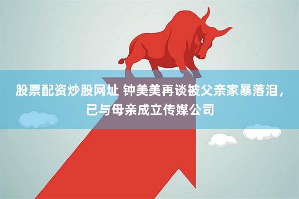 股票配资炒股网址 钟美美再谈被父亲家暴落泪，已与母亲成立传媒公司