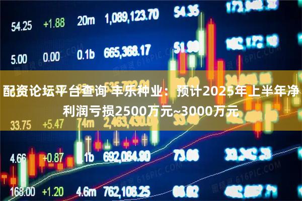 配资论坛平台查询 丰乐种业：预计2025年上半年净利润亏损2500万元~3000万元
