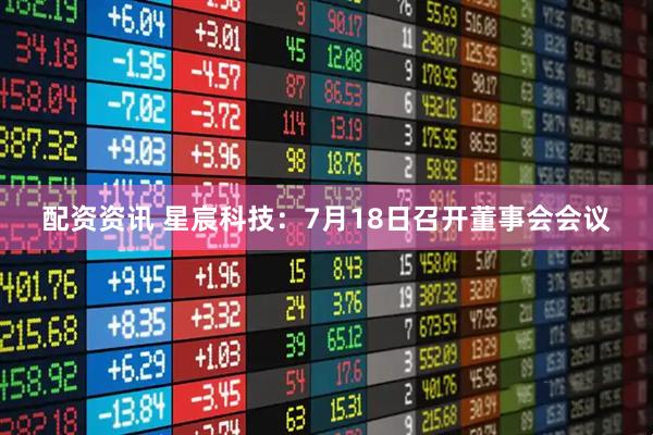 配资资讯 星宸科技：7月18日召开董事会会议