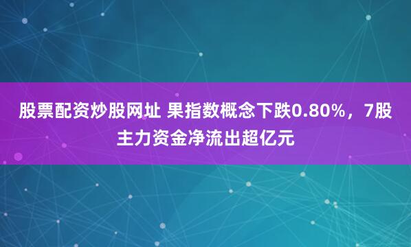 股票配资炒股网址 果指数概念下跌0.80%，7股主力资金净流出超亿元