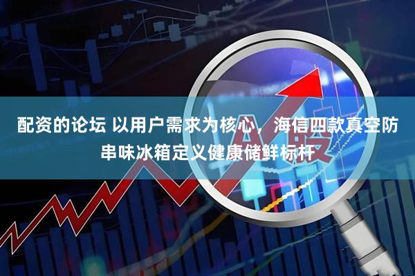 配资的论坛 以用户需求为核心，海信四款真空防串味冰箱定义健康储鲜标杆