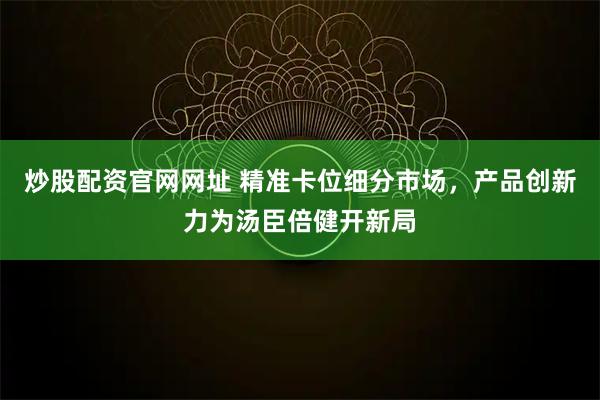 炒股配资官网网址 精准卡位细分市场，产品创新力为汤臣倍健开新局