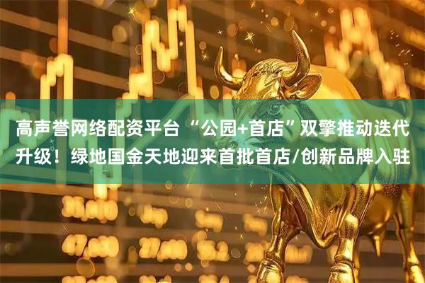 高声誉网络配资平台 “公园+首店”双擎推动迭代升级！绿地国金天地迎来首批首店/创新品牌入驻
