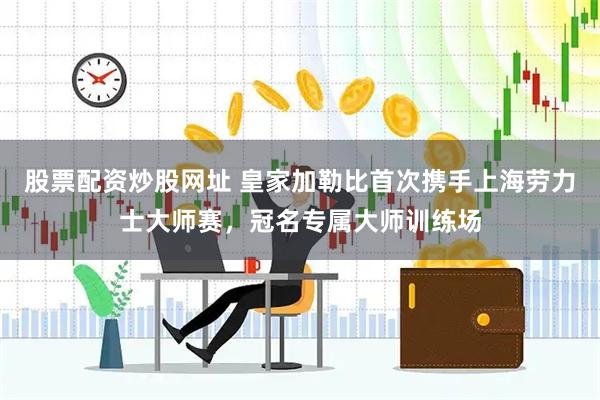 股票配资炒股网址 皇家加勒比首次携手上海劳力士大师赛，冠名专属大师训练场