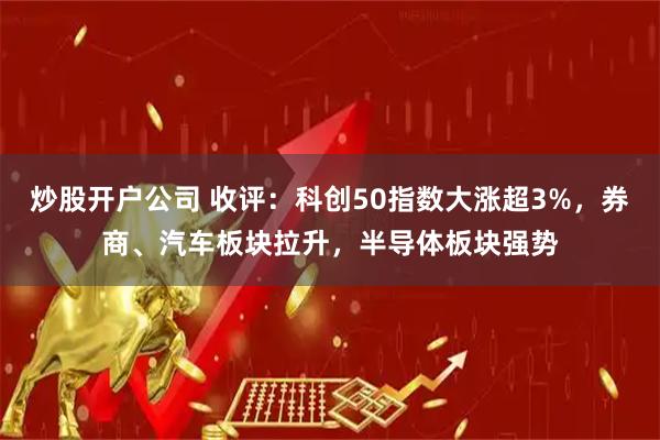 炒股开户公司 收评：科创50指数大涨超3%，券商、汽车板块拉升，半导体板块强势